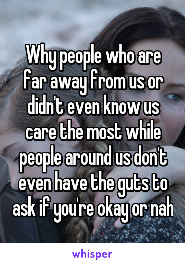 Why people who are far away from us or didn't even know us care the most while people around us don't even have the guts to ask if you're okay or nah