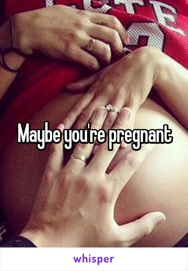 Maybe you're pregnant