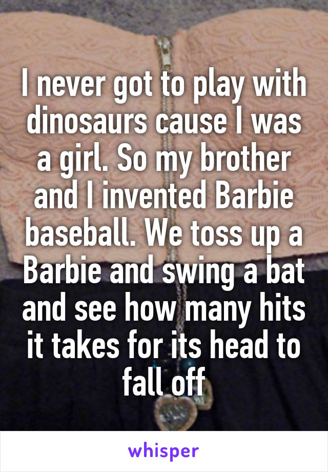 I never got to play with dinosaurs cause I was a girl. So my brother and I invented Barbie baseball. We toss up a Barbie and swing a bat and see how many hits it takes for its head to fall off