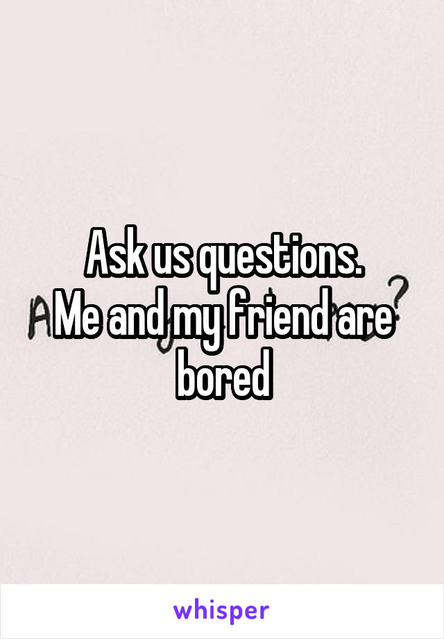 Ask us questions.
Me and my friend are bored