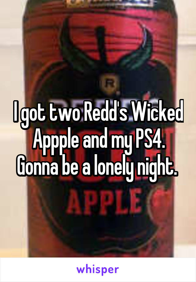 I got two Redd's Wicked Appple and my PS4. Gonna be a lonely night. 