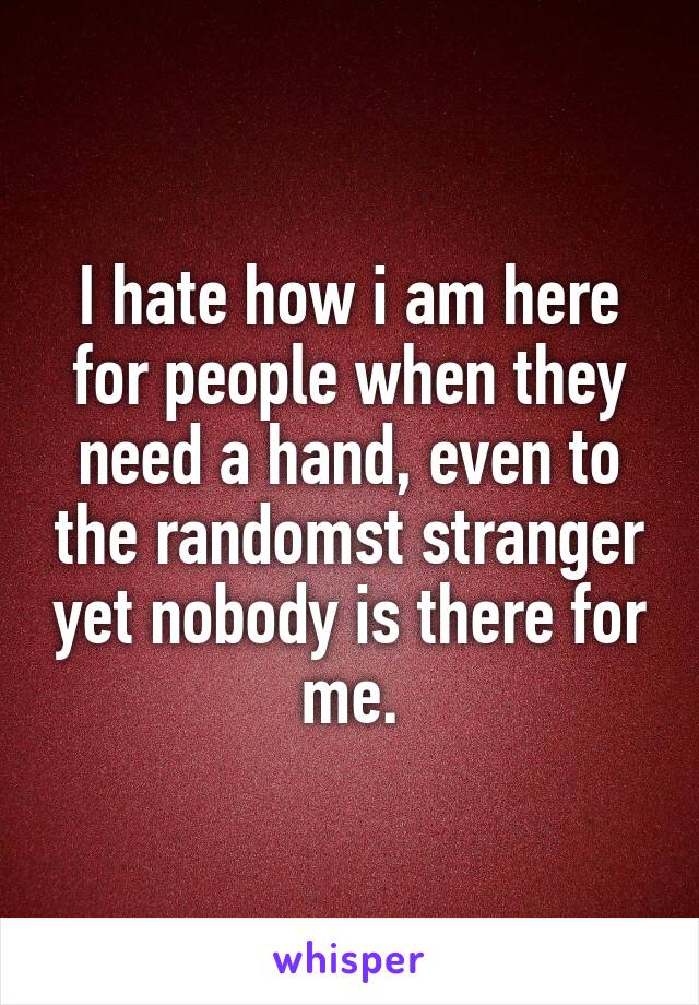 I hate how i am here for people when they need a hand, even to the randomst stranger yet nobody is there for me.