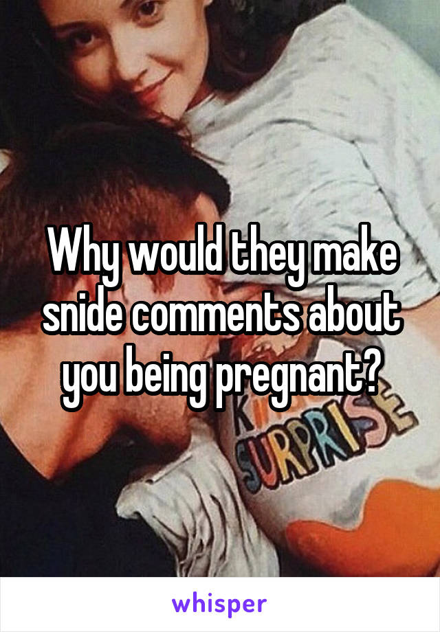 Why would they make snide comments about you being pregnant?