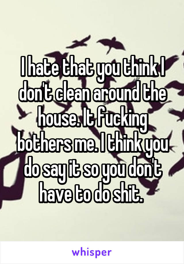 I hate that you think I don't clean around the house. It fucking bothers me. I think you do say it so you don't have to do shit. 