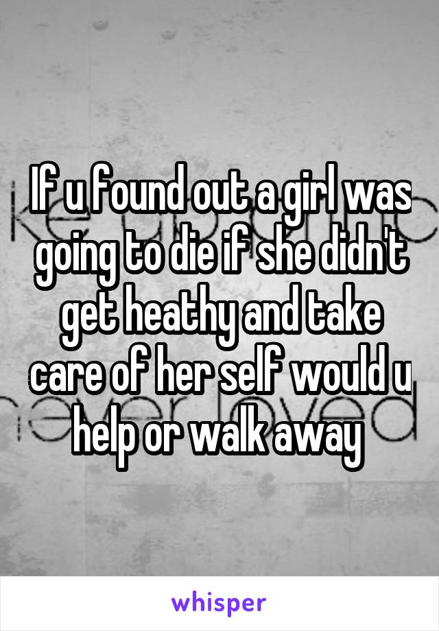 If u found out a girl was going to die if she didn't get heathy and take care of her self would u help or walk away 