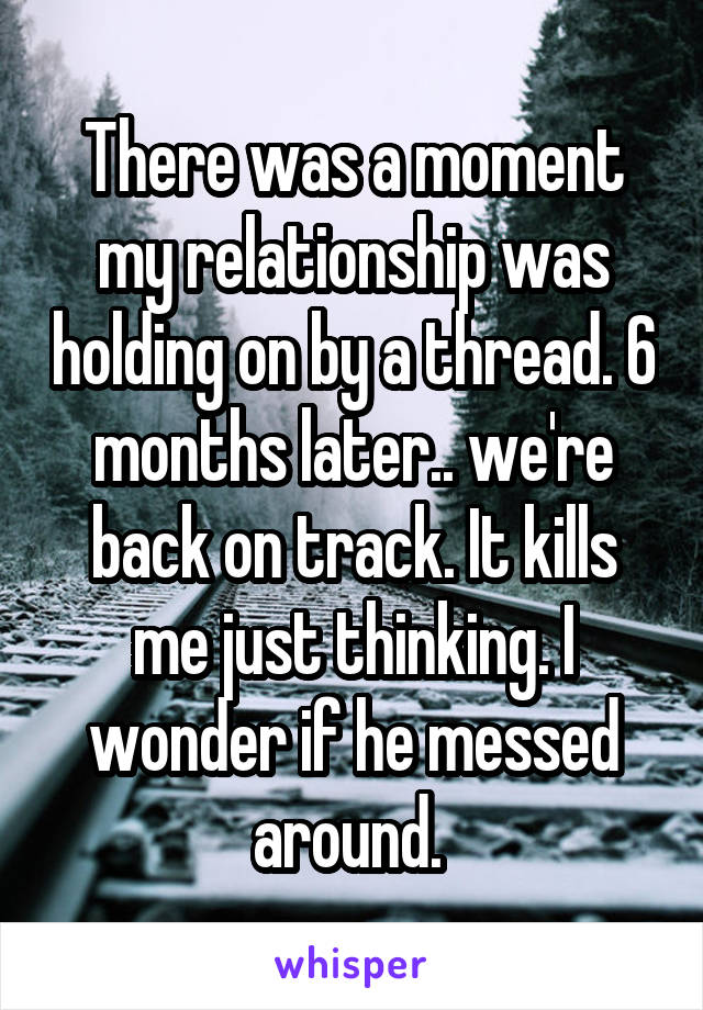 There was a moment my relationship was holding on by a thread. 6 months later.. we're back on track. It kills me just thinking. I wonder if he messed around. 