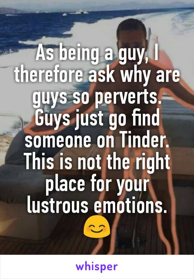 As being a guy, I therefore ask why are guys so perverts. Guys just go find someone on Tinder. This is not the right place for your lustrous emotions. 😊