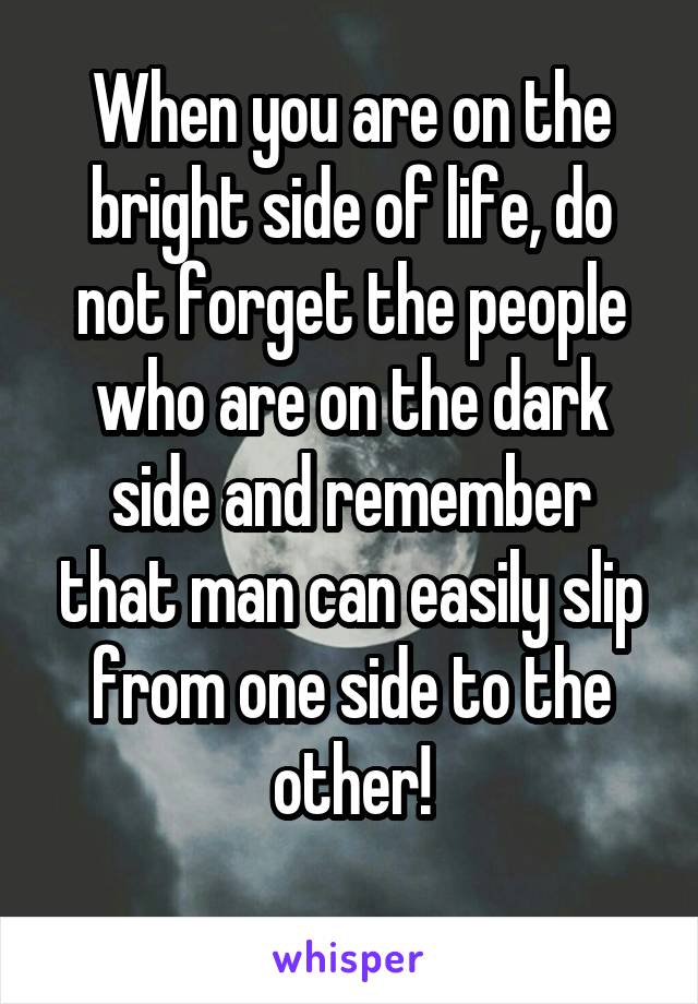 When you are on the bright side of life, do not forget the people who are on the dark side and remember that man can easily slip from one side to the other!
