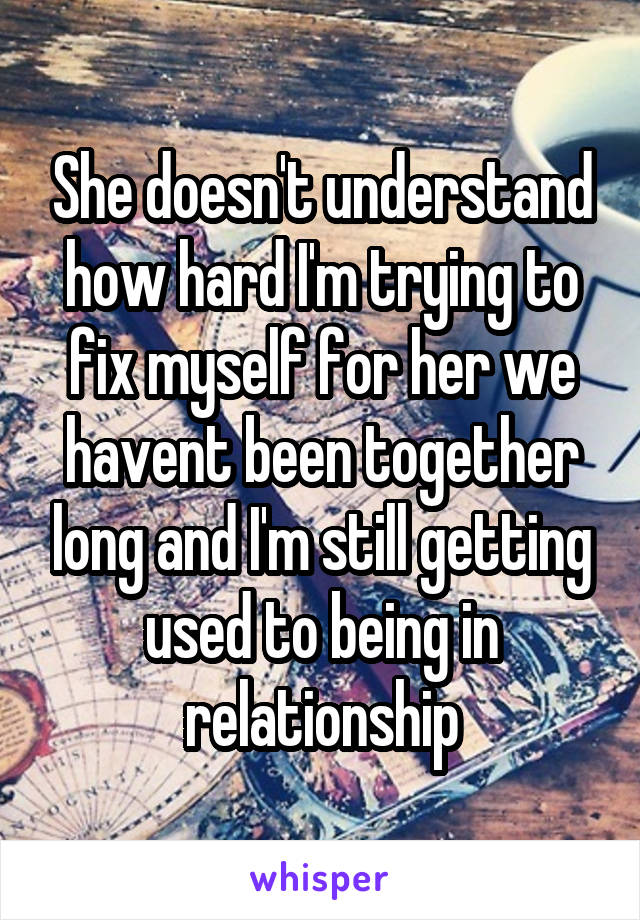 She doesn't understand how hard I'm trying to fix myself for her we havent been together long and I'm still getting used to being in relationship