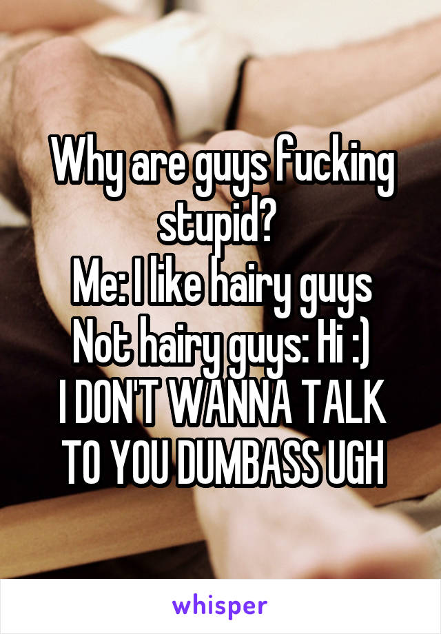 Why are guys fucking stupid? 
Me: I like hairy guys
Not hairy guys: Hi :)
I DON'T WANNA TALK TO YOU DUMBASS UGH