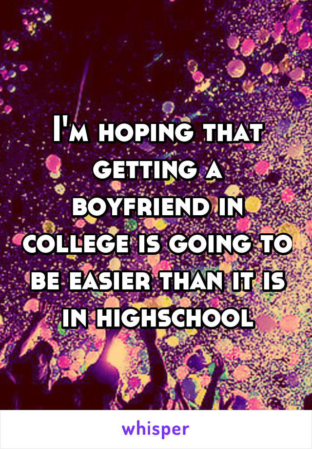 I'm hoping that getting a boyfriend in college is going to be easier than it is in highschool