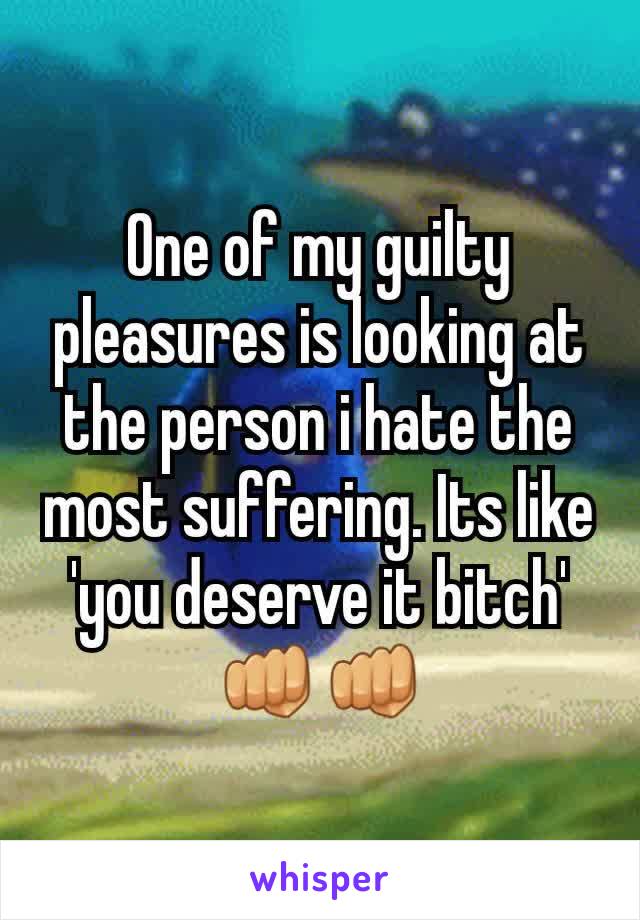 One of my guilty pleasures is looking at the person i hate the most suffering. Its like 'you deserve it bitch' 👊👊