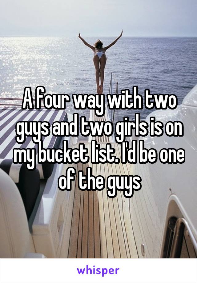 A four way with two guys and two girls is on my bucket list. I'd be one of the guys