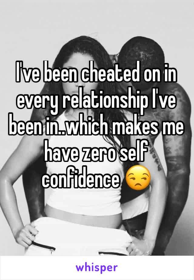 I've been cheated on in every relationship I've been in..which makes me have zero self confidence 😒