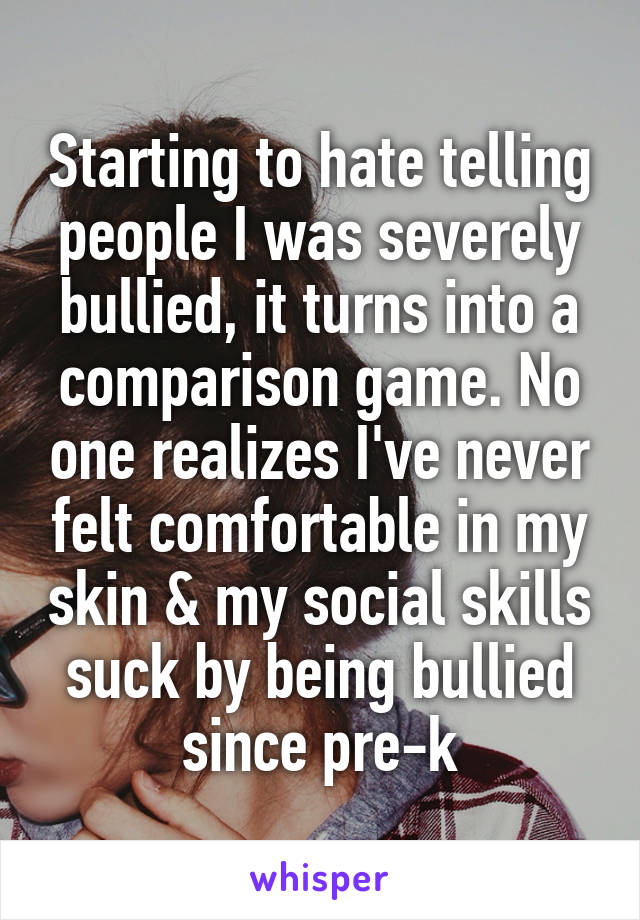 Starting to hate telling people I was severely bullied, it turns into a comparison game. No one realizes I've never felt comfortable in my skin & my social skills suck by being bullied since pre-k