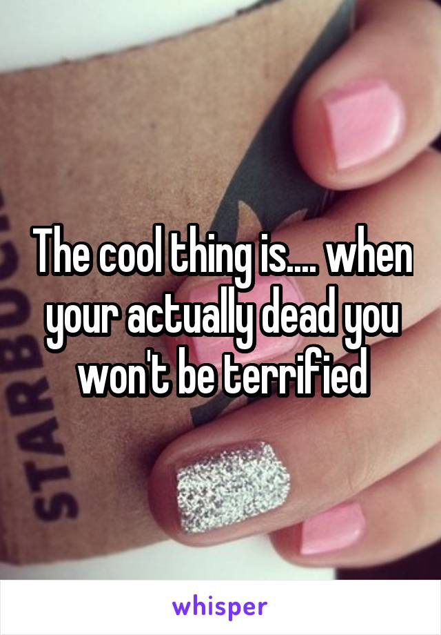 The cool thing is.... when your actually dead you won't be terrified