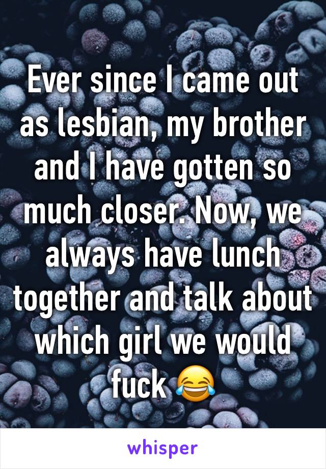 Ever since I came out as lesbian, my brother and I have gotten so much closer. Now, we always have lunch together and talk about which girl we would fuck 😂