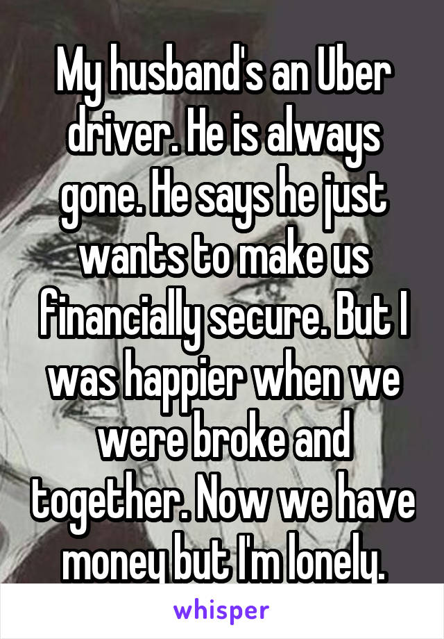 My husband's an Uber driver. He is always gone. He says he just wants to make us financially secure. But I was happier when we were broke and together. Now we have money but I'm lonely.