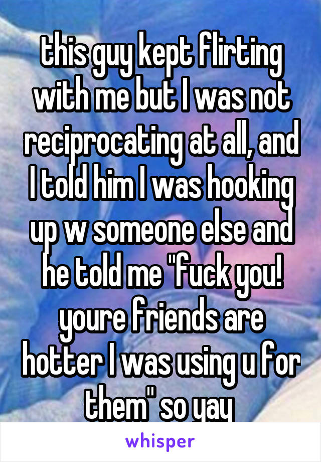 this guy kept flirting with me but I was not reciprocating at all, and I told him I was hooking up w someone else and he told me "fuck you! youre friends are hotter I was using u for them" so yay 