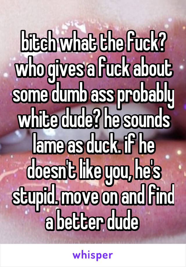 bitch what the fuck? who gives a fuck about some dumb ass probably white dude? he sounds lame as duck. if he doesn't like you, he's stupid. move on and find a better dude 