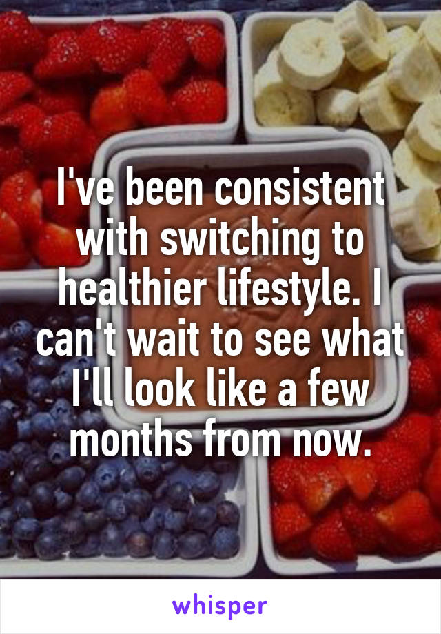 I've been consistent with switching to healthier lifestyle. I can't wait to see what I'll look like a few months from now.