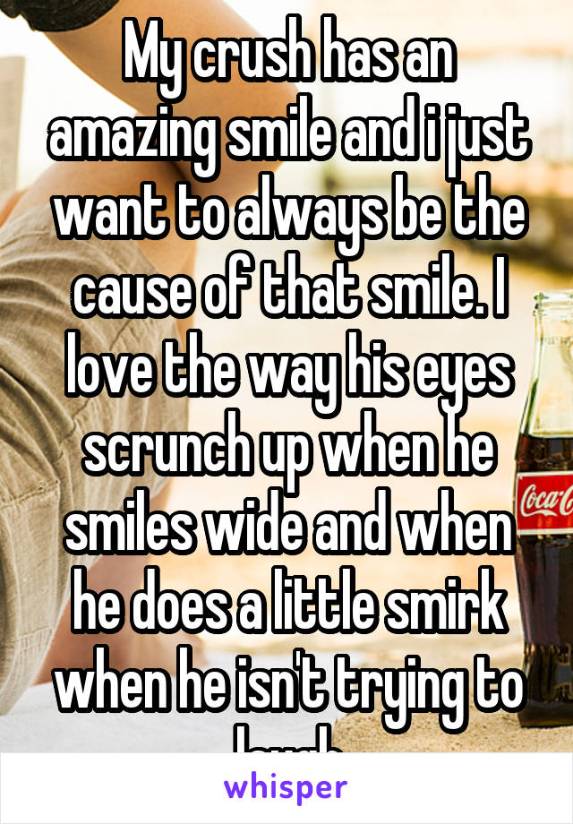 My crush has an amazing smile and i just want to always be the cause of that smile. I love the way his eyes scrunch up when he smiles wide and when he does a little smirk when he isn't trying to laugh