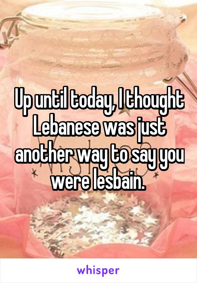 Up until today, I thought Lebanese was just another way to say you were lesbain. 