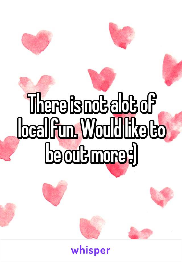 There is not alot of local fun. Would like to be out more :)