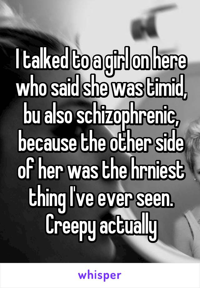 I talked to a girl on here who said she was timid, bu also schizophrenic, because the other side of her was the hrniest thing I've ever seen. Creepy actually