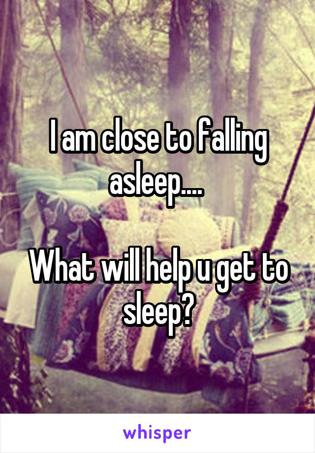 I am close to falling asleep.... 

What will help u get to sleep?