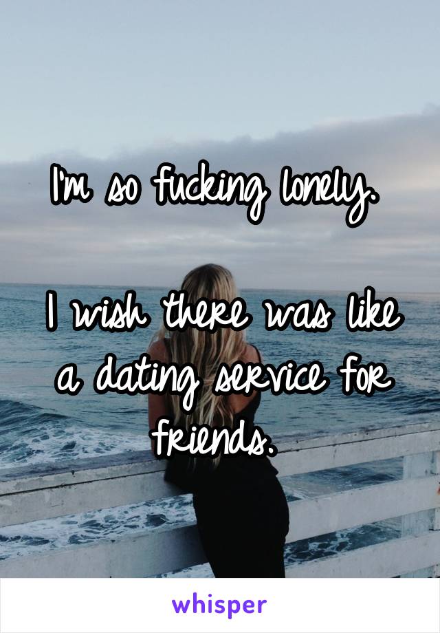 I'm so fucking lonely. 

I wish there was like a dating service for friends. 