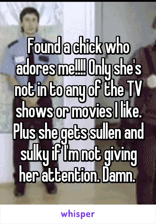 Found a chick who adores me!!!! Only she's not in to any of the TV shows or movies I like. Plus she gets sullen and sulky if I'm not giving her attention. Damn. 