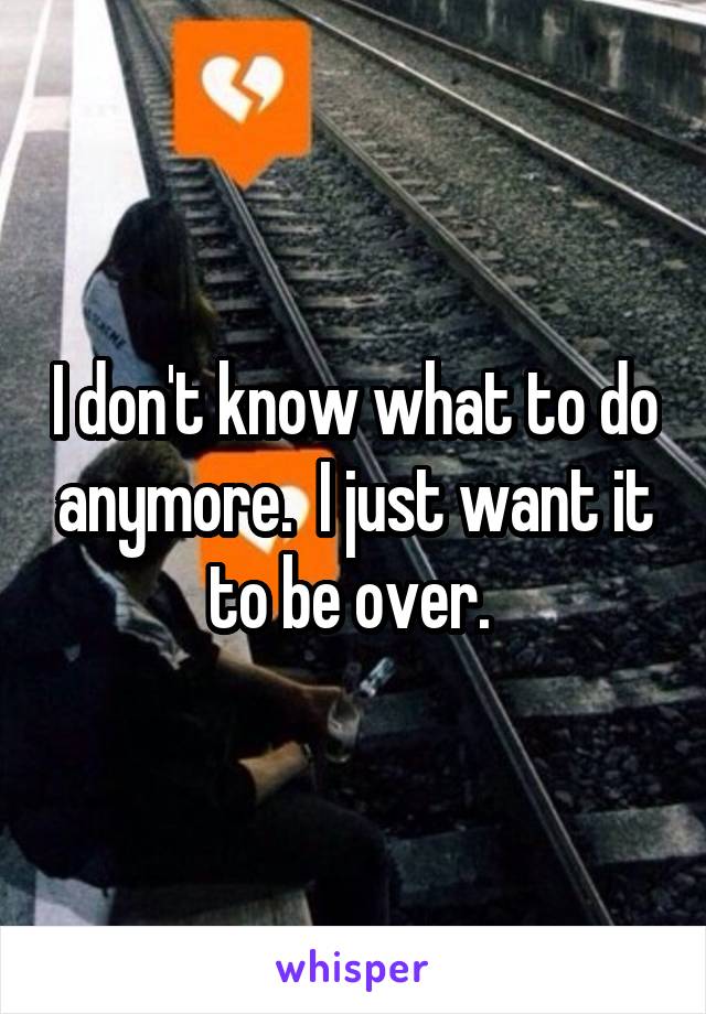 I don't know what to do anymore.  I just want it to be over. 