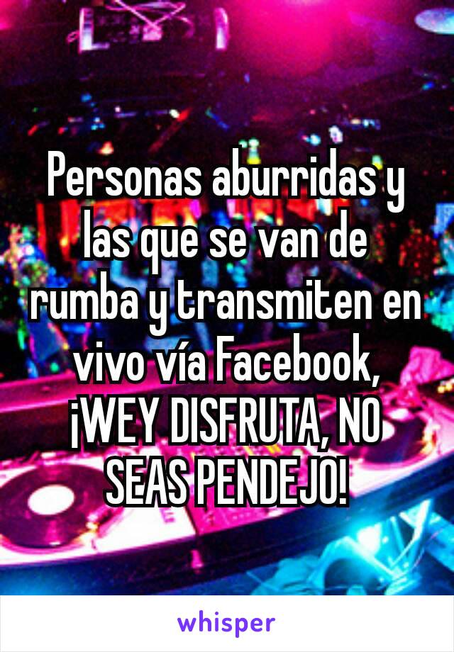 Personas aburridas y las que se van de rumba y transmiten en vivo vía Facebook, ¡WEY DISFRUTA, NO SEAS PENDEJO!