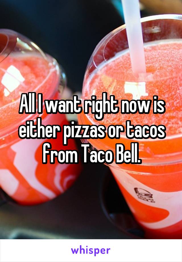 All I want right now is either pizzas or tacos from Taco Bell.