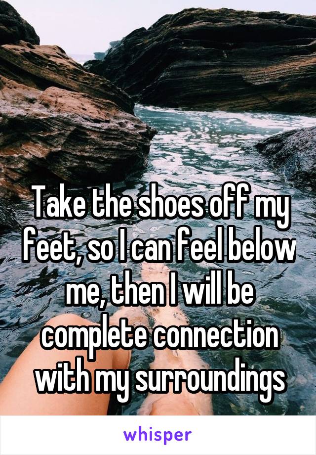 


Take the shoes off my feet, so I can feel below me, then I will be complete connection with my surroundings