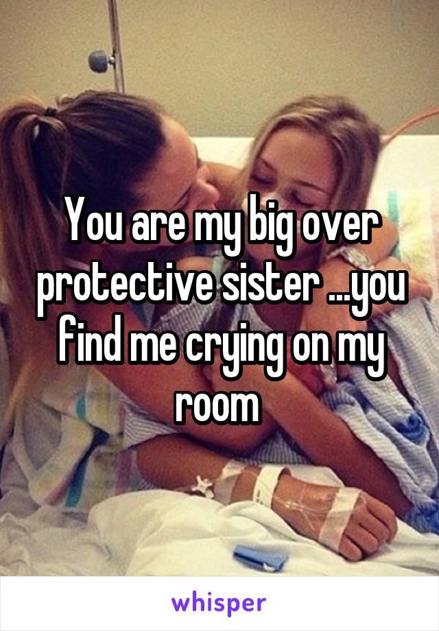 You are my big over protective sister ...you find me crying on my room 