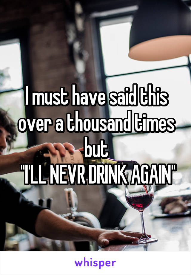 I must have said this over a thousand times but
 "I'LL NEVR DRINK AGAIN"