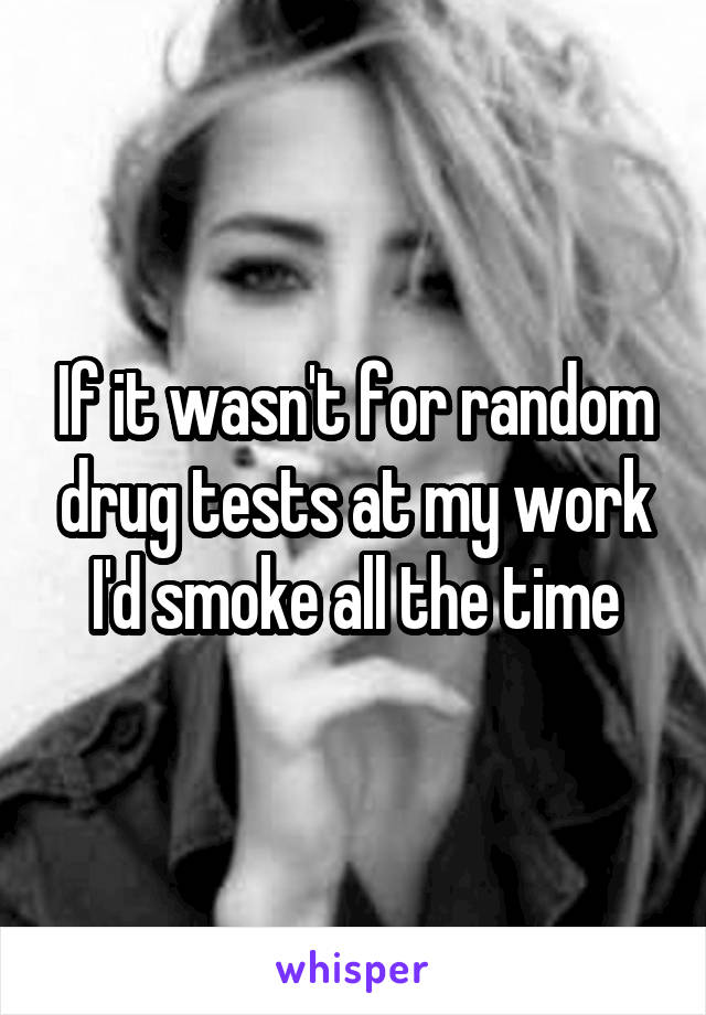 If it wasn't for random drug tests at my work I'd smoke all the time