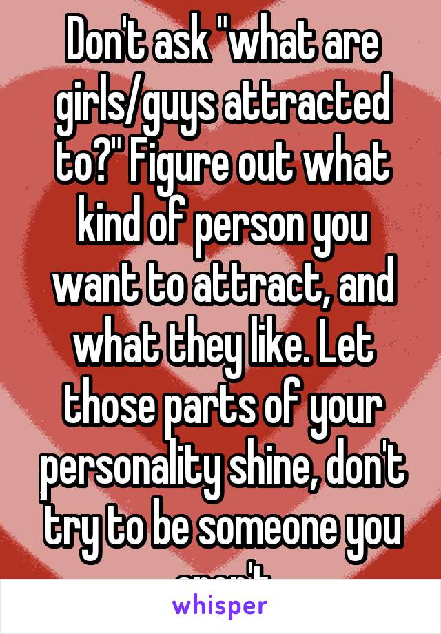 Don't ask "what are girls/guys attracted to?" Figure out what kind of person you want to attract, and what they like. Let those parts of your personality shine, don't try to be someone you aren't