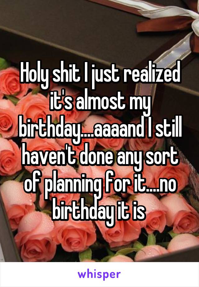 Holy shit I just realized it's almost my birthday....aaaand I still haven't done any sort of planning for it....no birthday it is 