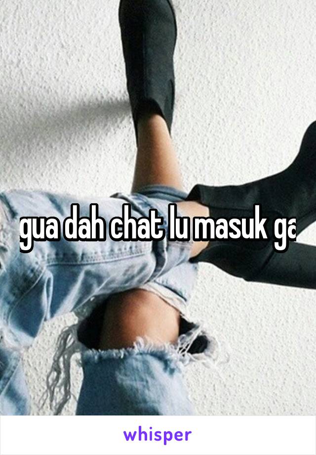 gua dah chat lu masuk ga