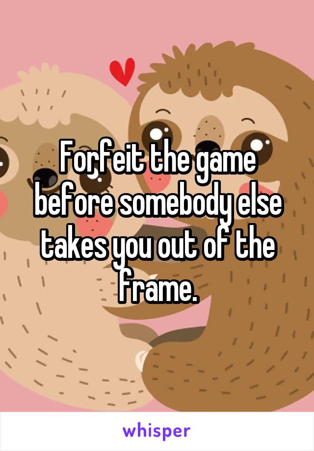 Forfeit the game before somebody else takes you out of the frame.