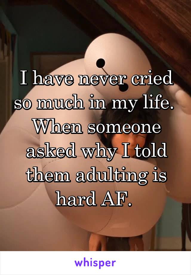 I have never cried so much in my life. 
When someone asked why I told them adulting is hard AF. 