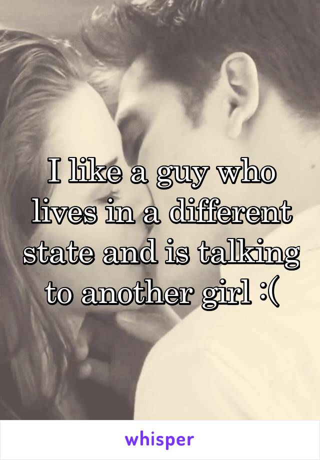 I like a guy who lives in a different state and is talking to another girl :(