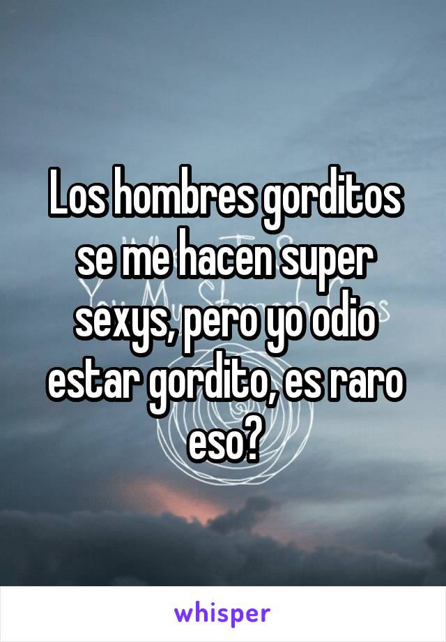 Los hombres gorditos se me hacen super sexys, pero yo odio estar gordito, es raro eso?