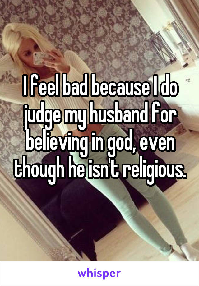 I feel bad because I do judge my husband for believing in god, even though he isn't religious. 