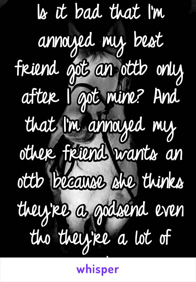 Is it bad that I'm annoyed my best friend got an ottb only after I got mine? And that I'm annoyed my other friend wants an ottb because she thinks they're a godsend even tho they're a lot of work?