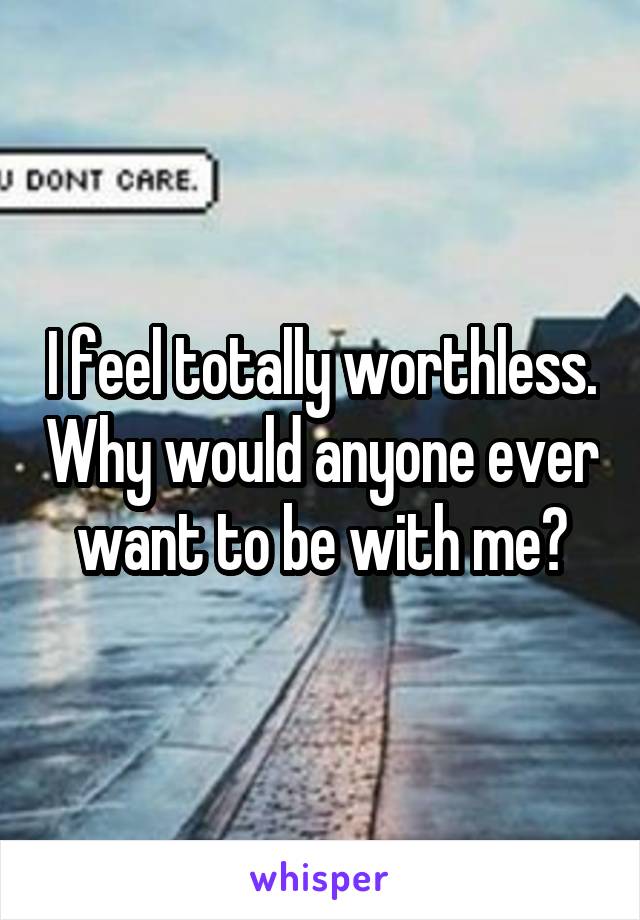 I feel totally worthless. Why would anyone ever want to be with me?