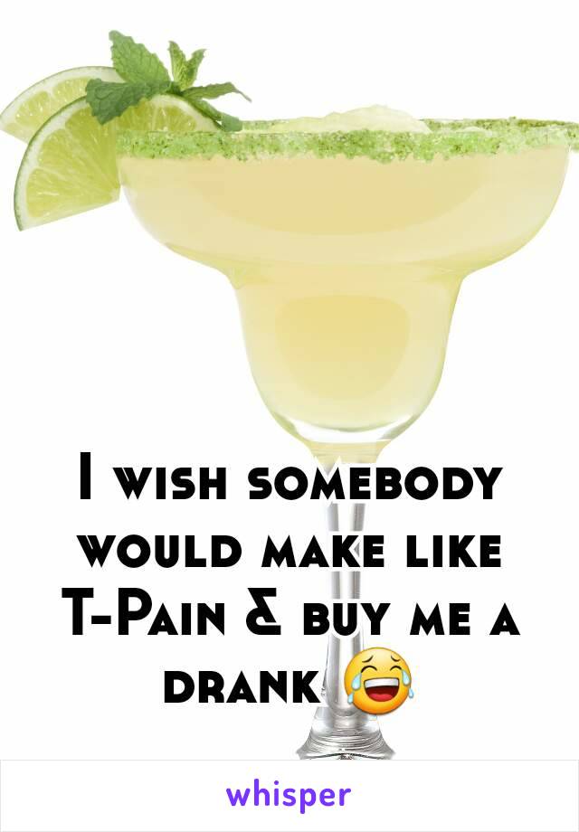 I wish somebody would make like  T-Pain & buy me a drank 😂